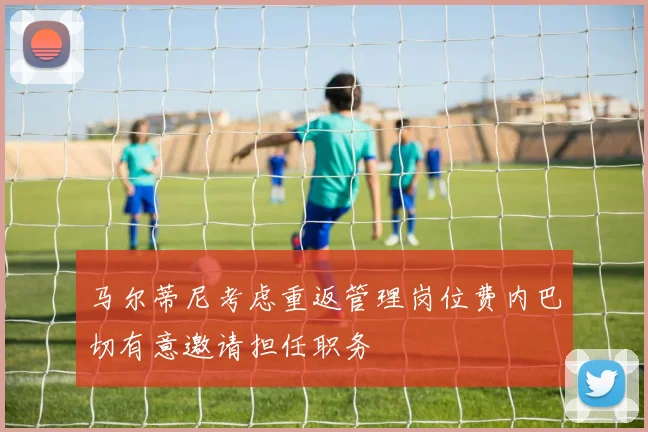 马尔蒂尼考虑重返管理岗位费内巴切有意邀请担任职务