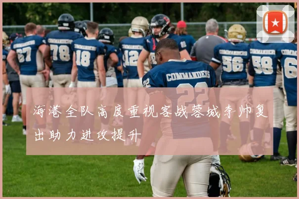 海港全队高度重视客战蓉城李帅复出助力进攻提升