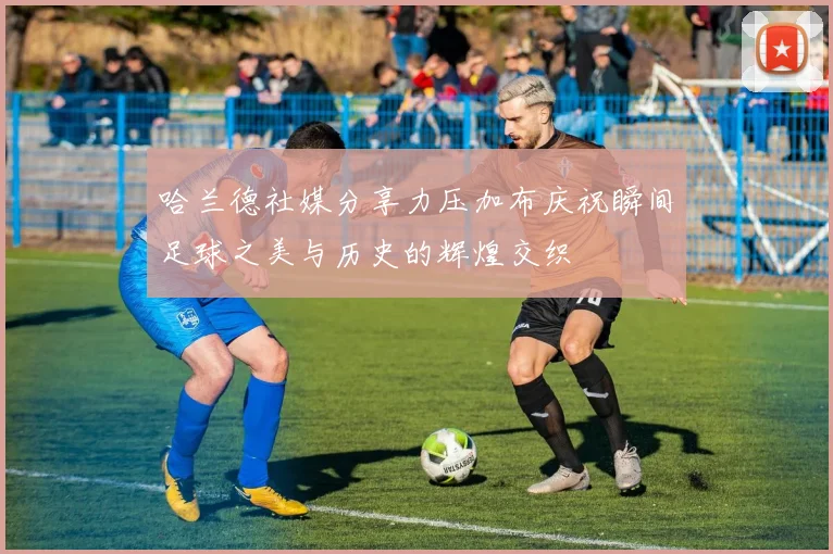 哈兰德社媒分享力压加布庆祝瞬间足球之美与历史的辉煌交织