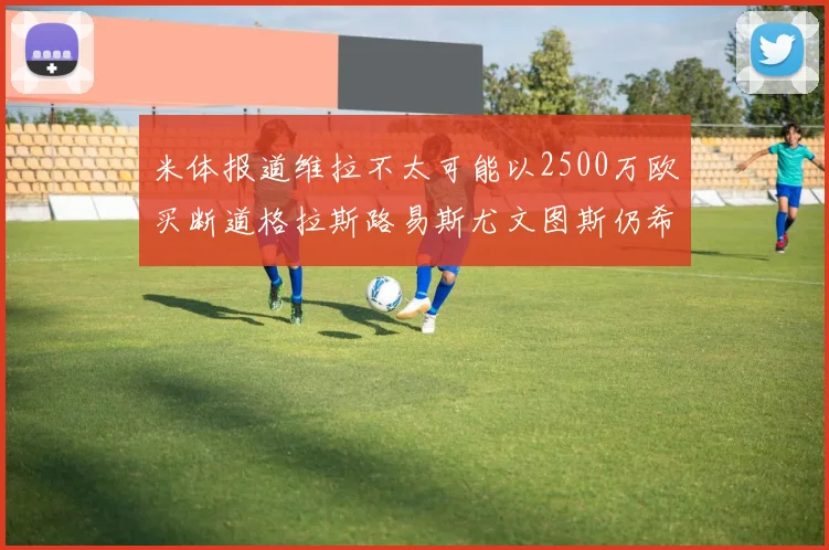米体报道维拉不太可能以2500万欧买断道格拉斯路易斯尤文图斯仍希望出售他