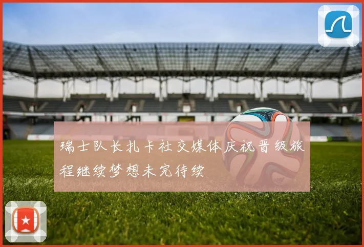 瑞士队长扎卡社交媒体庆祝晋级旅程继续梦想未完待续