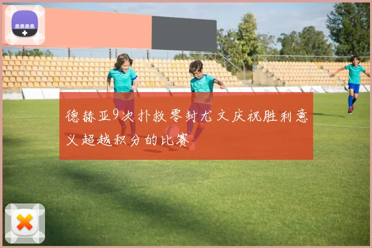 德赫亚9次扑救零封尤文庆祝胜利意义超越积分的比赛