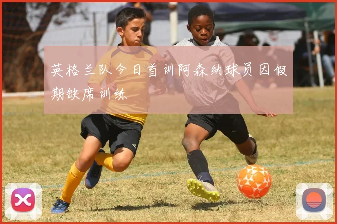 英格兰队今日首训阿森纳球员因假期缺席训练