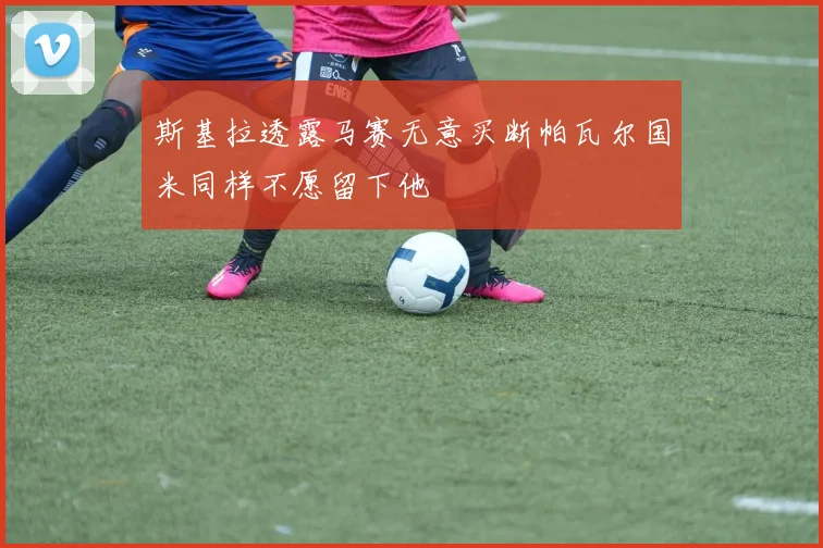 斯基拉透露马赛无意买断帕瓦尔国米同样不愿留下他