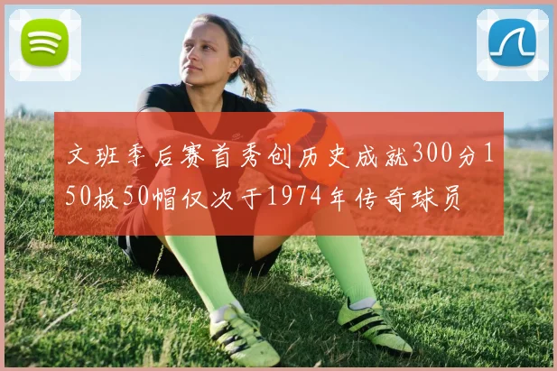 文班季后赛首秀创历史成就300分150板50帽仅次于1974年传奇球员