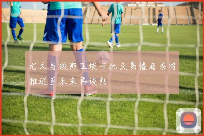 尤文与热那亚埃卡托交易僵局或将推迟至未来再谈判