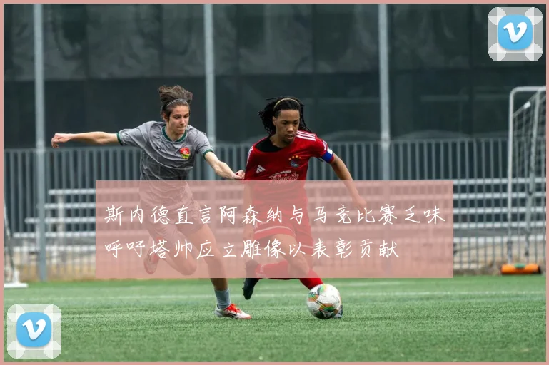 斯内德直言阿森纳与马竞比赛乏味呼吁塔帅应立雕像以表彰贡献