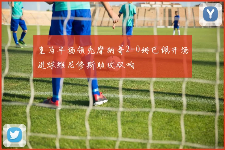 皇马半场领先摩纳哥2-0姆巴佩开场进球维尼修斯助攻双响