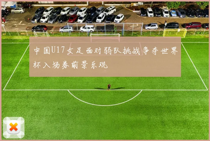 中国U17女足面对弱队挑战争夺世界杯入场券前景乐观