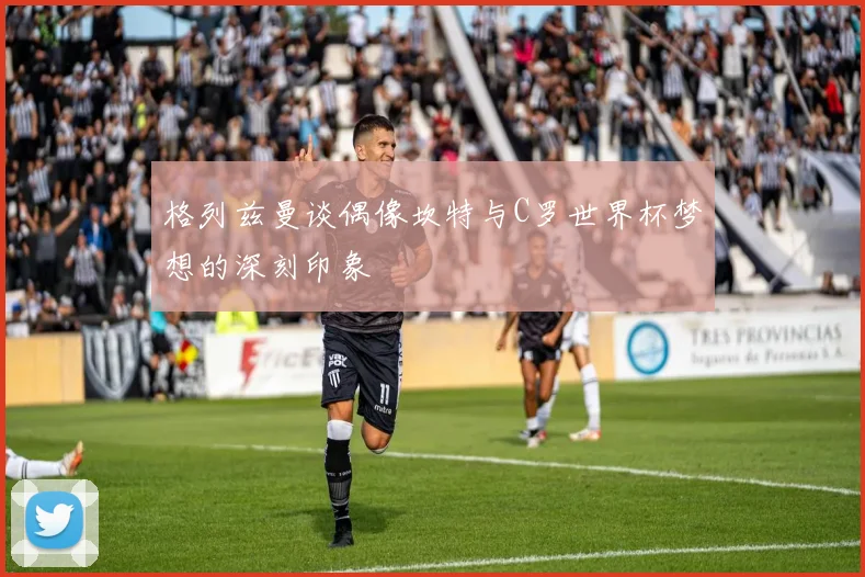 格列兹曼谈偶像坎特与C罗世界杯梦想的深刻印象